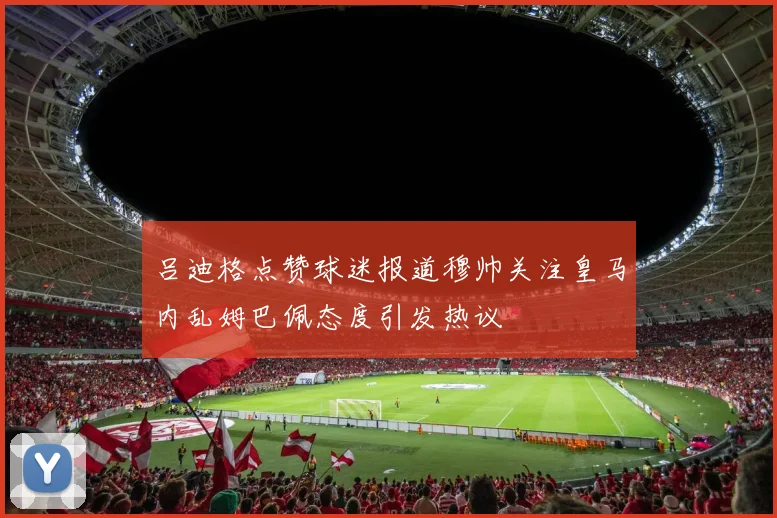 吕迪格点赞球迷报道穆帅关注皇马内乱姆巴佩态度引发热议