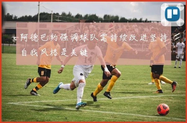 阿德巴约强调球队需持续改进坚持自我风格是关键