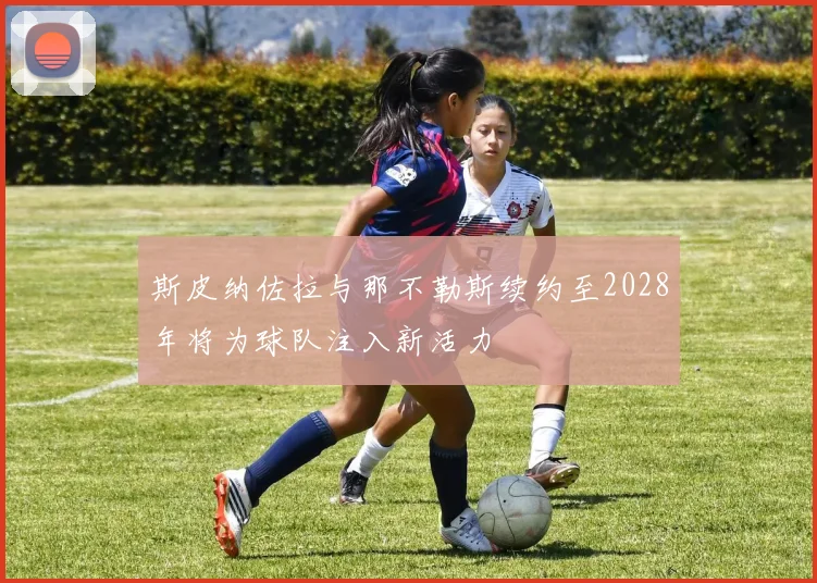 斯皮纳佐拉与那不勒斯续约至2028年将为球队注入新活力