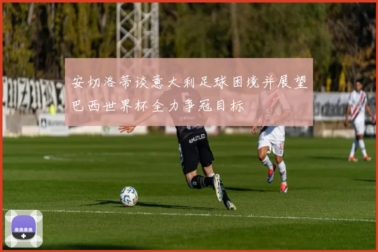 安切洛蒂谈意大利足球困境并展望巴西世界杯全力争冠目标