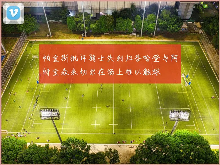 帕金斯批评骑士失利归咎哈登与阿特金森米切尔在场上难以触球