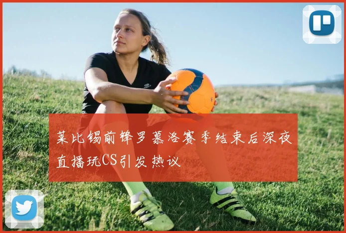 莱比锡前锋罗慕洛赛季结束后深夜直播玩CS引发热议