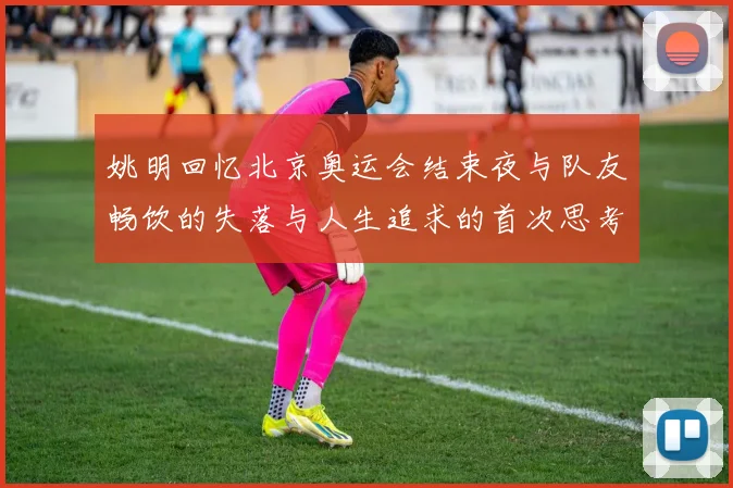 姚明回忆北京奥运会结束夜与队友畅饮的失落与人生追求的首次思考